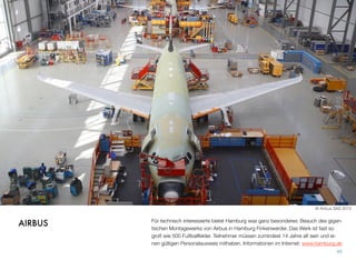 Für technisch Interessierte bietet Hamburg was ganz Besonderes: Besuch des gigan-
tischen Montagewerks von Airbus in Hamburg Finkenwerder. Das Werk ist fast so
groß wie 500 Fußballfelder. Teilnehmer müssen zumindest 14 Jahre alt sein und ei-
nen gültigen Personalausweis mithaben. Informationen im Internet: www.hamburg.de
45
AIRBUS
© Airbus SAS 2013
 