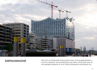 Wenn man vom Sandtorhafen Richtung Hafen schaut, ist die gewaltige Elbphilarmo-
nie nicht zu übersehen. Das neue Wahrzeichen des Hafens und der Stadt wurde auf
dem gewaltigen Kaispeicher A, der ab 1966 als Kakaospeicher diente, gebaut. Ne-
46
ELBPHILHARMONIE
 