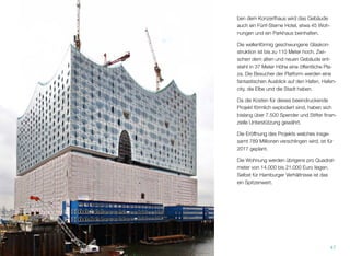 ben dem Konzerthaus wird das Gebäude
auch ein Fünf-Sterne-Hotel, etwa 45 Woh-
nungen und ein Parkhaus beinhalten.
Die wellenförmig geschwungene Glaskon-
struktion ist bis zu 110 Meter hoch. Zwi-
schen dem alten und neuen Gebäude ent-
steht in 37 Meter Höhe eine öffentliche Pla-
za. Die Besucher der Plattform werden einen
fantastischen Ausblick auf den Hafen, Hafen-
city, die Elbe und die Stadt haben.
Da die Kosten für dieses beeindruckende
Projekt förmlich explodiert sind, haben bis-
lang über 7.500 Spender und Stifter ﬁnanziel-
le Unterstützung gewährt.
Die Eröffnung des Projekts, welches insge-
samt 789 Millionen verschlingen wird, ist für
2017 geplant.
Die Wohnung werden übrigens pro Quadrat-
meter bei 14.000 bis 21.000 Euro liegen.
Selbst für Hamburger Verhältnisse ist das
ein Spitzenwert.
47
 