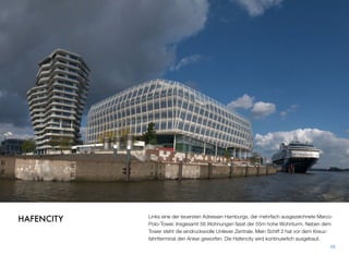 Links eine der teuersten Adressen Hamburgs, der mehrfach ausgezeichnete Marco-
Polo-Tower. Insgesamt 58 Wohnungen fasst der 55m hohe Wohnturm. Neben dem
Tower steht die eindrucksvolle Unilever Zentrale. Mein Schiff 2 hat vor dem Kreuz-
fahrtterminal den Anker geworfen. Die Hafencity wird kontinuierlich ausgebaut.
48
HAFENCITY
 