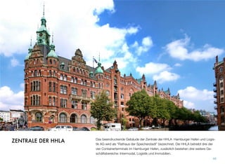 Das beeindruckende Gebäude der Zentrale der HHLA Hamburger Hafen und Logis-
tik AG wird als “Rathaus der Speicherstadt” bezeichnet. Die HHLA betreibt drei der
vier Containerterminals im Hamburger Hafen, zusätzlich bestehen drei weitere Ge-
schäftsbereiche: Intermodal, Logistik und Immobilien.
49
ZENTRALE DER HHLA
 