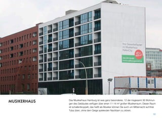 Das Musikerhaus Hamburg ist was ganz Besonderes. 12 der insgesamt 36 Wohnun-
gen des Gebäudes verfügen über einen 11-14 m² großen Musikerraum. Dieser Raum
ist schallentkoppelt, das heißt, als Musiker können Sie auch um Mitternacht auf Ihrer
Tuba üben, ohne dem Geige spielenden Nachbarn zu stören.
50
MUSIKERHAUS
 