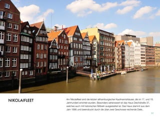 Am Nikolaiﬂeet sind die letzten althamburgischer Kaufmannshäuser, die im 17. und 18.
Jahrhundert errichtet wurden. Besonders sehenswert ist das Haus Deichstraße 37,
welches auch mit historischen Möbeln ausgestattet ist. Das Haus stammt aus dem
Jahr 1686 und beeindruckt durch die über zwei Geschosse reichende Diele.
51
NIKOLAIFLEET
 