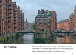 Die Speicherstadt Hamburg ist weltweit die größte auf Eichenpfählen gegründete La-
gerhausanlage. Die Fertigstellung erfolgte bereits 1888. Die Kanäle der Speicherstadt
werden als Fleeten bezeichnet. Die Fläche der Speicherstadt umfasst 26 Hektar. Die
beiden Elbinseln Kehrwieder und Wandrahm sind ebenfalls überbaut.
52
SPEICHERSTADT
 