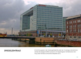An der Ericusspitze in der HamburgerHafenCity steht die 13-stöckige Unternehmens-
zentrale des Spiegel. Eröffnet wurde der vom Kopenhagener Architekturbüro Hen-
ning Larsen Architects entworfene Glaspalast 2012.
53
SPIEGELZENTRALE
 
