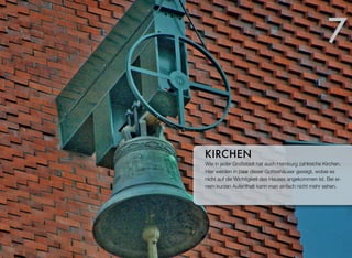 Wie jede Großstadt hat auch Hamburg zahlreiche Kirchen.
Hier werden ein paar dieser Gotteshäuser gezeigt, wobei es
nicht auf die Wichtigkeit des Hauses angekommen ist. Bei ei-
nem kurzen Aufenthalt kann man einfach nicht mehr sehen.
KIRCHEN
7
 