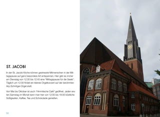 ST. JACOBI
In der St. Jacobi Kirche können gestresste Mitmenschen in der Mit-
tagspause auf ganz besondere Art entspannen. Hier gibt es immer
am Dienstag von 12:30 bis 12:45 eine “Mittagspause für die Seele”.
Täglich um 12:00 ﬁndet ein kleines Orgelkonzert auf der berühmten
Arp-Schnitger-Orgel statt.
Von Mai bis Oktober ist auch das “Himmlische Café” geöffnet. Je-
den ersten Samstag im Monat kann man hier von 12:00 bis 18:00
köstliche Süßigkeiten, Kaffee, Tee und Schokolade genießen.
55
 
