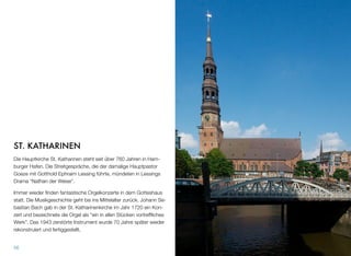 ST. KATHARINEN
Die Hauptkirche St. Katharinen steht seit über 760 Jahren im Ham-
burger Hafen. Die Streitgespräche, die der damalige Hauptpastor
Goeze mit Gotthold Ephraim Lessing führte, mündeten in Lessings
Drama “Nathan der Weise”.
Immer wieder ﬁnden fantastische Orgelkonzerte in dem Gotteshaus
statt. Die Musikgeschichte geht bis ins Mittelalter zurück. Johann Se-
bastian Bach gab in der St. Katharinenkirche im Jahr 1720 ein Kon-
zert und bezeichnete die Orgel als “ein in allen Stücken vortrefﬂiches
Werk”. Das 1943 zerstörte Instrument wurde 70 Jahre später wieder
rekonstruiert und fertiggestellt.
56
 