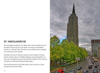 ST. NIKOLAIKIRCHE
Die ehemalige Hauptkirche St. Nikolai dient heute als Mahnmal und
zentraler Erinnerungsort für die Opfer von Krieg und Gewaltherr-
schaft von 1933 bis 1945. Die Kirche wurde während der Luftangrif-
fe auf Hamburg 1943 zerstört.
Das Mahnmal wird im Moment saniert und ist komplett mit einem
Gerüst verdeckt. Die auf 76 Meter gelegene Aussichtsplattform ist
nach wie vor geöffnet und der Panoramalift in Betrieb. Durch das Ge-
rüst gibt es im Moment Sichteinschränkungen.
Der höchste Kirchturm der Stadt sollte auf der Liste der zu besu-
chenden Punkte nicht fehlen.
58
 