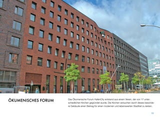 Das Ökomenische Forum HafenCity entstand aus einem Verein, der von 17 unter-
schiedlichen Kirchen gegründet wurde. Die Kirchen versuchen durch dieses besonde-
re Gebäude einen Beitrag für einen modernen und lebenswerten Stadtteil zu leisten.
59
ÖKUMENISCHES FORUM
 