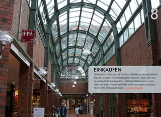 Einkaufen in Hamburg hat Tradition. Wurden in der Handelsme-
tropole vor allem Großhandelsgüter verkauft, haben sich heute
zahlreiche Einkaufszentren und Geschäftsstrassen entwickelt,
die einen magischen Effekt auf Konsumenten ausüben. Noch
mehr Einkaufsadressen: www.hamburg.de
EINKAUFEN
8
 
