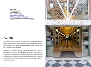 GALLERIA
Vor einiger Zeit galt Hamburg als Fashion-Hauptstadt Deutschlands.
Das ist vielleicht schon etwas länger her, aber die noblen Ausstatter
und Designer, die für diesen Ruf verantwortlich waren, erfreuen sich
nach wie vor hoher Beliebtheit.
Dieser Ruf ist zumindest bei dem Klientel, welchem Geld nicht von
Bedeutung ist, ungebrochen. Galleria ist genau der Einkaufstempel,
in welchem Nobelmarken zu Hause sind. Schwarzer und weißer Mar-
mor bieten ein Ambiente, um vom langweiligen Lesen von Preisschil-
dern abzulenken und sich einfach vom zügellosen Einkaufsrausch
verführen zu lassen.
61
GALLERIA
Große Bleichen 21
20354 Hamburg
Tel.: +49 40 48 62 000
info@galleria-hamburg.de
http://www.galleria-hamburg.de/
 