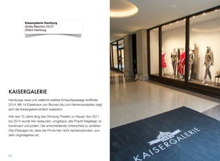 KAISERGALERIE
Hamburgs neue und vielleicht edelste Einkaufspassage eröffnete
2014. Mit 14 Edelshops von Blumen bis zum Herrenausstatter zeigt
sich die Kaisergalerie einfach kaiserlich.
Hier war 75 Jahre lang das Ohnsorg-Theater zu Hause. Von 2011
bis 2014 wurde hier restauriert, umgebaut, alte Pracht freigelegt, re-
konstruiert und poliert. Der entscheidende Unterschied zu anderen
City-Passagen ist, dass der Prunk hier nicht nachempfunden, son-
dern originalgetreu ist.
62
Kaisergalerie Hamburg
Große Bleichen 23-27
20354 Hamburg
 