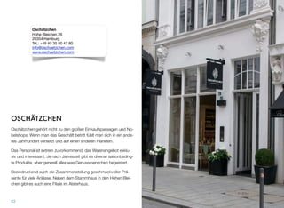 OSCHÄTZCHEN
Oschätzchen gehört nicht zu den großen Einkaufspassagen und No-
belshops. Wenn man das Geschäft betritt, fühlt man sich in ein an-
deres Jahrhundert versetzt und auf einen anderen Planeten.
Das Personal ist extrem zuvorkommend, das Warenangebot exklu-
siv und interessant. Je nach Jahreszeit gibt es diverse saisonbeding-
te Produkte, aber generell alles, was Genussmenschen begeistert.
Beeindruckend auch die Zusammenstellung geschmackvoller Prä-
sente für viele Anlässe. Neben dem Stammhaus in den Hohen Blei-
chen gibt es auch eine Filiale im Alsterhaus.
63
Oschätzchen
Hohe Bleichen 26
20354 Hamburg
Tel.: +49 40 35 00 47 80
info@oschaetzchen.com
www.oschaetzchen.com
 