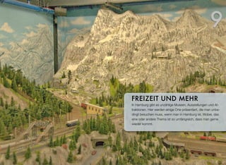 In Hamburg gibt es unzählige Museen, Ausstellungen und At-
traktionen. Hier werden einige Orte präsentiert, die man unbe-
dingt besuchen muss, wenn man in Hamburg ist. Wobei, das
eine oder andere Thema ist so umfangreich, dass man gerne
wieder kommt.
FREIZEIT UND MEHR
9
 