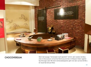 Wenn die Aussage: “Schokolade macht glücklich!” stimmt, dann werden die Besu-
cher im Chocoversum voll auf ihre Rechnung kommen. Im Museum ﬁnden regelmä-
ßig Führungen statt. Mit einem Schokoladeexperten geht man dann auf eine 90 Minu-
ten dauernde Genuss-Reise.
66
CHOCOVERSUM
 