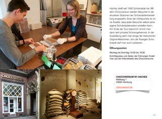 Hachez stellt seit 1890 Schokolade her. Mit
dem Chocoversum werden Besucher in die
einzelnen Stationen der Schokoladenherstel-
lung eingeweiht. Einer der Höhepunkte ist oh-
ne Zweifel, dass jeder Besucher selbst seine
eigene Schokoladekreation erstellen kann.
Am Ende der Tour bekommt man dann sein
privates Schokogeheimnis. In der Ausstel-
lung sieht man einige der historischen Origi-
nal-Maschinen. Von der ﬂüssigen Schokola-
de darf man auch probieren.
Öﬀnungszeiten
Montag bis Sonntag 10:00 bis 18:00
Eintrittspreise und Zeiten der Führungen findet
man auf der Internetseite des Chocoversums.
67
CHOCOVERSUM BY HACHEZ
Meßberg 1
20095 Hamburg
chocoversum.de
 