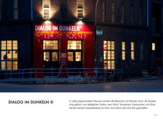 In völlig abgedunkelten Räumen werden die Besucher von Blinden durch die Ausstel-
lung geführt. Aus alltäglichen Düften, dem Wind, Temperatur, Geräuschen und Ober-
ﬂächen werden beispielsweise ein Park, eine Stadt oder eine Bar geschaffen.
70
DIALOG IM DUNKELN ®
 