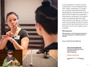 In den vergangenen 25 Jahren wurde die
Ausstellung von mehr als 8 Millionen Besu-
chern “erlebt”. Interessierte in 37 Ländern
und 170 Städte haben DIALOG IM DUN-
KELN® besucht. Ende September wurde mit
DIALOG IM STILLEN® eine Ausstellung ins
Leben gerufen, die Besuchern die Lebenssi-
tuation von gehörlosen Menschen näher
bringt. Die Kunst, ohne Stimme zu kommuni-
zieren, wird hier gezeigt. Mit Hilfe von Körper-
sprache, Mimik oder Handzeichen lernt man,
ohne einen Laut von sich zu geben, zu kom-
munizieren.
Öﬀnungszeiten
Öffnungszeiten und Eintrittspreise findet man
auf der Internetseite von DIALOG IM DUN-
KELN®.
Fotos: © DIALOG IM DUNKELN®
71
DIALOG IM DUNKELN®
Consens Ausstellungs GmbH
Alter Wandrahm 4
20457 Hamburg
dialog-im-dunkeln.de
 