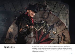 Die Hamburg Dungeons bringen die schaurige Zeit des legendären Piraten Klaus
Störtebeker zurück. Besucher der Dungeons werden Zeugen der grausamen Hinrich-
tung des Piraten. Aber alles beginnt im alten Fahrstuhl, der die Besucher knirschend
in eine andere Zeit bringt.
72
DUNGEONS
 