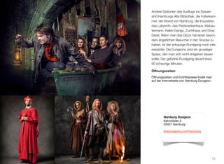 Andere Stationen des Ausﬂugs ins Grauen
sind Hamburgs Alte Bibliothek, die Folterkam-
mer, der Brand von Hamburg, die Inquisition,
das Labyrinth, das Pestkrankenhaus, Klabau-
termann, Hafen Gangs, Zuchthaus und Drop
Dead. Wenn man das Glück hat, einen be-
sonders ängstlichen Besucher in der Gruppe
zu haben, ist der schaurige Rundgang noch
interessanter. Die Dungeons sind ein gruseli-
ger Spass, den man sich nicht entgehen las-
sen sollte. Der geführte Rundgang dauert et-
wa 90 schaurige Minuten.
Öﬀnungszeiten
Öffnungszeiten und Eintrittspreise findet man
auf der Internetseite von Hamburg Dungeon.
73
Hamburg Dungeon
Kehrwieder 2
20457 Hamburg
thedungeons.com/hamburg
Fotos der Dungeons: © Dungeons 2015
 