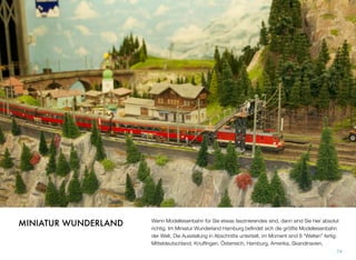 Wenn Modelleisenbahn für Sie etwas faszinierendes ist, dann sind Sie hier absolut
richtig. Im Miniatur Wunderland Hamburg beﬁndet sich die größte Modelleisenbahn
der Welt. Die Ausstellung ist in Abschnitte unterteilt, im Moment sind 8 “Welten” fer-
tig: Mitteldeutschland, Knufﬁngen, Österreich, Hamburg, Amerika, Skandinavien,
74
MINIATUR WUNDERLAND
 