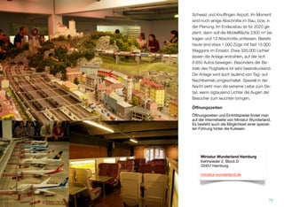 Schweiz und Knufﬁngen Airport. Im Moment
sind noch einige Abschnitte im Bau, bzw. in
der Planung. Der Endausbau ist für 2020 ge-
plant, dann soll die Modellﬂäche 2300 m² be-
tragen und 12 Abschnitte umfassen. Bereits
heute sind etwa 1.000 Züge mit fast 15.000
Waggons im Einsatz. Etwa 335.000 Lichter
lassen die Anlage erstrahlen, auf der sich
8.850 Autos bewegen. Besonders der Be-
trieb des Flughafens ist sehr beeindruckend.
Die Anlage wird auch laufend von Tag- auf
Nachtbetrieb umgeschaltet. Speziell in der
Nacht sieht man die extreme Liebe zum De-
tail, wenn zigtausend Lichter die Augen der
Besucher zum Leuchten bringen.
Öﬀnungszeiten
Öffnungszeiten und Eintrittspreise findet man
auf der Internetseite von Miniatur Wunderland.
Es besteht auch die Möglichkeit einer speziel-
len Führung hinter die Kulissen.
75
Miniatur Wunderland Hamburg
Kehrwieder 2, Block D
20457 Hamburg
miniatur-wunderland.de
 