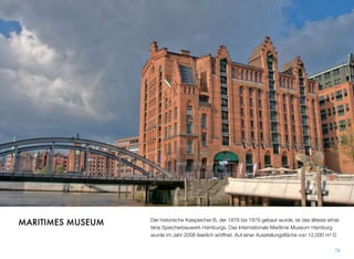Der historische Kaispeicher B, der 1878 bis 1879 gebaut wurde, ist das älteste erhal-
tene Speicherbauwerk Hamburgs. Das Internationale Maritime Museum Hamburg
wurde im Jahr 2008 eröffnet und bietet eine Ausstellungsﬂäche von 12.000 m².
78
MARITIMES MUSEUM
 
