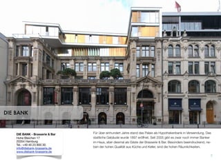Für über einhundert Jahre stand das Palais als Hypothekenbank in Verwendung. Das
stattliche Gebäude wurde 1897 eröffnet. Seit 2005 gibt es zwar noch immer Banker
im Haus, aber diesmal als Gäste der Brasserie & Bar. Besonders beeindruckend, ne-
ben der hohen Qualität aus Küche und Keller, sind die hohen Räumlichkeiten.
7
DIE BANK
DIE BANK - Brasserie & Bar
Hohe Bleichen 17
20354 Hamburg
Tel.: +49 40 23 800 30
info@diebank-brasserie.de
www.diebank-brasserie.de
 