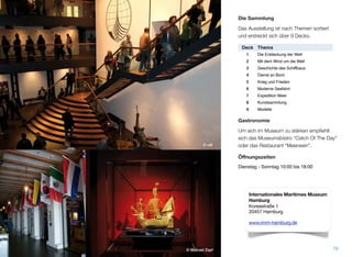 Die Sammlung
Die Ausstellung ist nach Themen sortiert und
erstreckt sich über 9 Decks.
Gastronomie
Um sich im Museum zu stärken, empﬁehlt
sich das Museumsbistro “Catch Of The Day”
oder das Restaurant “Meerwein”.
Öﬀnungszeiten
Dienstag - Sonntag 10:00 bis 18:00
© vdl
79© Michael Zapf
Deck Thema
1 Die Entdeckung der Welt
2 Mit dem Wind um die Welt
3 Geschichte des Schiffbaus
4 Dienst an Bord
5 Krieg und Frieden
6 Moderne Seefahrt
7 Expedition Meer
8 Kunstsammlung
9 Modelle
Internationales Maritimes Museum
Hamburg
Koreastraße 1
20457 Hamburg
www.imm-hamburg.de
 