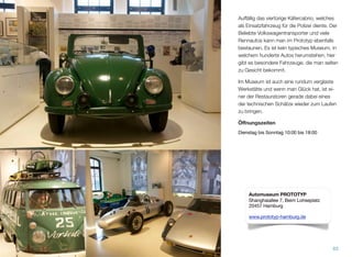 Auffällig ist das viertürige Käfercabrio, wel-
ches als Einsatzfahrzeug für die Polizei dien-
te. Der beliebte Volkswagentransporter und
viele Rennautos kann man im Prototyp eben-
falls bestaunen. Es ist kein typisches Muse-
um, in welchem hunderte Autos herumste-
hen, hier gibt es besondere Fahrzeuge, die
man selten zu Gesicht bekommt.
Im Museum ist auch eine rundum verglaste
Werkstätte und wenn man Glück hat, ist ei-
ner der Restauratoren gerade dabei, einen
der technischen Schätze wieder zum Laufen
zu bringen.
Öﬀnungszeiten
Dienstag bis Sonntag 10:00 bis 18:00
83
Automuseum PROTOTYP
Shanghaiallee 7, Beim Lohseplatz
20457 Hamburg
www.prototyp-hamburg.de
 