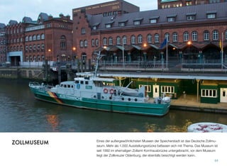 Eines der außergewöhnlichsten Museen der Speicherstadt ist das Deutsche Zollmu-
seum. Mehr als 1.000 Ausstellungsstücke befassen sich mit dem Thema. Das Muse-
um ist seit 1992 im ehemaligen Zollamt Kornhausbrücke untergebracht, vor dem Mu-
seum liegt der Zollkreuzer Oldenburg, der ebenfalls besichtigt werden kann.
84
ZOLLMUSEUM
 