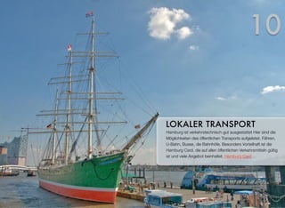 Hamburg ist verkehrstechnisch gut ausgestattet. Hier sind die
Möglichkeiten des öffentlichen Transports aufgelistet. Fähren,
U-Bahn, Busse, die Bahnhöfe. Besonders vorteilhaft ist die
Hamburg Card, die auf allen öffentlichen Verkehrsmitteln gültig
ist und viele Angebote beinhaltet. Hamburg Card
LOKALER TRANSPORT
10
 