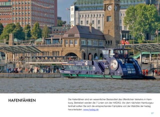 Die Hafenfähren sind ein wesentlicher Bestandteil des öffentlichen Verkehrs in Ham-
burg. Betrieben werden die 7 Linien von der HADAG. Vor dem nächsten Hamburgau-
fenthalt sollten Sie sich die entsprechenden Fahrpläne von der WebSite der hadag
herunterladen. www.hadag.de
87
HAFENFÄHREN
 