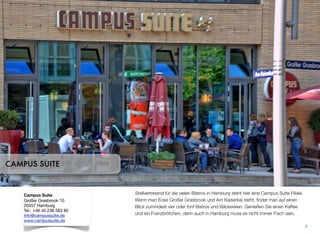 Stellvertretend für die vielen Bistros in Hamburg steht hier eine Campus Suite Filiale.
Wenn man Ecke Großer Grasbrook und Am Kaiserkai steht, ﬁndet man auf einen
Blick zumindest vier oder fünf Bistros und Bäckereien. Genießen Sie einen Kaffee
und ein Franzbrötchen, denn auch in Hamburg muss es nicht immer Fisch sein.
8
CAMPUS SUITE
Campus Suite
Großer Grasbrook 10
20457 Hamburg
Tel.: +49 40 238 583 80
info@campussuite.de
www.campussuite.de
 