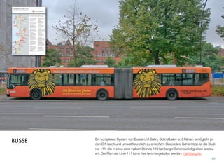 Ein komplexes System von Bussen, U-Bahn, Schnellbahn und Fähren ermöglicht je-
den Ort rasch und umweltfreundlich zu erreichen. Besonderer Geheimtipp ist die Bus-
linie 111, die in etwa einer halben Stunde 16 Hamburger Sehenswürdigkeiten ansteu-
ert. Der Plan der Linie 111 kann hier heruntergeladen werden: Hamburg.de.
89
BUSSE
 