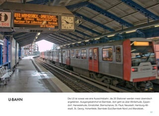 Die U3 ist sowas wie eine Aussichtsbahn. Die 26 Stationen werden meist oberirdisch
angefahren. Ausgangsbahnhof ist Barmbek, dort geht es über Winterhude, Eppen-
dorf, Harvestehude, Eimsbüttel, Sternschanze, St. Pauli, Neustadt, Hamburg-Alt-
stadt, St. Georg, Hohenfelde, Barmbek-Süd, Barmbek-Nord und Wandsbek.
91
U-BAHN
 