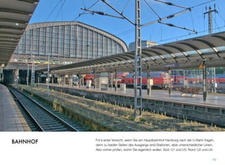 Für’s erste Vorsicht, wenn Sie am Hauptbahnhof Hamburg nach der U-Bahn fragen,
denn zu beiden Seiten des Ausgangs sind Stationen, aber unterschiedlicher Linien.
Also vorher prüfen, wohin Sie eigentlich wollen. Süd: U1 und U3, Nord: U2 und U4.
93
BAHNHOF
 