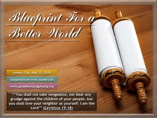 Blueprint For a
Better World
Lesson 2 for July 13, 2019
Adopted from www.fustero.es
www.gmahktanjungpinang.org
“‘You shall not take vengeance, nor bear any
grudge against the children of your people, but
you shall love your neighbor as yourself: I am the
Lord’” (Leviticus 19:18)
 