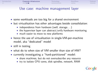Introduction         Corporate infrastructure   Technology   Workﬂows          Outlook



                   Use case: machine management layer

           • some workloads are too big for a shared environment
           • but virtualisation has other advantages beside consolidation:
               • independence from hardware (well, storage. . . )
               • the hypervisor layer can abstract/unify hardware monitoring
               • much easier to move to new platforms
           • hence the use of virtualisation in single-VM-per-machine
               model, aka “dedicated” model
           • still in testing
           • what do to when size of VM smaller than size of HW?
           • currently investigating a “hard-partitioned” model:
               • share machines, but do not oversubscribe any resource
               • try to isolate CPU cores, disk spindles, network, RAM
 