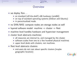 Introduction         Corporate infrastructure        Technology   Workﬂows      Outlook



                                                Overview
           • we deploy Xen. . .
               • on standard (oﬀ-the-shelf) x86 hardware (amd64)
               • on top of standard operating systems (Debian and Ubuntu)
               • in paravirtualised mode
           • no SAN/NAS: compute nodes are storage nodes as well
           • layered software model: machine ⇒ cluster ⇒ ﬂeet
           • machine level handles hardware and hypervisor management
           • cluster level abstracts machines:
                • all resources are internal to, and managed by the cluster
                • software scales from one to a few hundred physical machines
                • upper level deals with clusters, not machines
           • ﬂeet level abstracts clusters:
                • end-users do not care about speciﬁc clusters (maybe
                  geographic location)
 