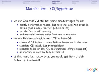 Introduction          Corporate infrastructure   Technology   Workﬂows         Outlook



                          Machine level: OS/hypervisor


           • we use Xen as KVM still has some disadvantages for us:
               • mostly performance-related, but note that also Xen pvops is
                 not as good as Xen “native” (2.6.18 patch)
               • but the ﬁeld is still evolving
               • and we could convert easily from one to the other
           • we use Debian stable/Ubuntu LTS as base OS:
               • choice of OS is due to many Debian developers in the team
               • standard OS install, just trimmed down
               • standard tools for base OS conﬁguration (cfengine/puppet)
               • all machine installs are fully automated
           • at this level, it’s mostly what you would get from a plain
               Debian + Xen install
 