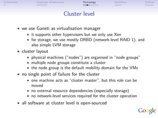 Introduction         Corporate infrastructure       Technology   Workﬂows        Outlook



                                            Cluster level

           • we use Ganeti as virtualisation manager
                • it supports other hypervisors but we only use Xen
                • for storage, we use mostly DRBD (network-level RAID 1), and
                  also simple LVM storage
           • cluster layout
                • physical machines (“nodes”) are organised in “node groups”
                • multiple node groups constitute a cluster
                • the node group is the default mobility domain for the VMs
           • no single point of failure for the cluster
                • one machine acts as “cluster master”, but this role can be
                  moved
                • no external resource dependencies (especially storage)
                • no network-level services required for the cluster operation
           • all software at cluster level is open-sourced
 