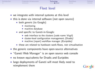 Introduction          Corporate infrastructure          Technology   Workﬂows    Outlook



                                                 Fleet level
           • we integrate with internal systems at this level
           • this is done via internal software (not open source)
                • both generic (to Google):
                      • monitoring
                      • machine database
                 • and speciﬁc to Ganeti-in-Google:
                     • web interface to the clusters (code name Virgil)
                     • cluster-level conﬁguration management (Dradis)
                     • machine (repair) workﬂow manager (Euripides)
                 • these are related to hardware work-ﬂows, not virtualisation
           • the generic components have open-source alternatives
           • “Ganeti Web Manager” is an open source web console
           • no known equivalents for Dradis and Euripides
           • large deployments of Ganeti will most likely need to
               reimplement them
 