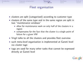 Introduction          Corporate infrastructure   Technology       Workﬂows          Outlook



                                       Fleet organisation

           • clusters are split (categorised) according to customer type
           • clusters of the same type and in the same region are split in
               two “maintenance windows”
                 • allow for maintenance work on only half of the clusters in a
                    region
                 • compensates for the fact that the cluster is a single point of
                    failure for a given VM
           • Virgil talks to all the clusters and provides ﬂeet overview
           • such meta-level organisation is implemented at Ganeti level
               via cluster tags
           • tags are used for many other tasks that cannot be expressed
               directly at Ganeti level
 