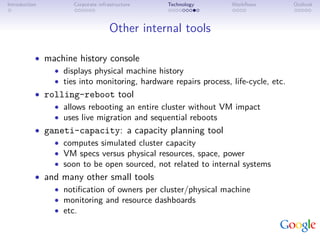 Introduction         Corporate infrastructure   Technology       Workﬂows           Outlook



                                    Other internal tools

           • machine history console
               • displays physical machine history
               • ties into monitoring, hardware repairs process, life-cycle, etc.
           • rolling-reboot tool
               • allows rebooting an entire cluster without VM impact
               • uses live migration and sequential reboots
           • ganeti-capacity: a capacity planning tool
               • computes simulated cluster capacity
               • VM specs versus physical resources, space, power
               • soon to be open sourced, not related to internal systems
           • and many other small tools
               • notiﬁcation of owners per cluster/physical machine
               • monitoring and resource dashboards
               • etc.
 