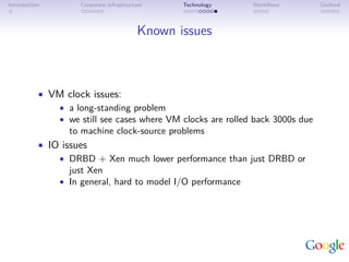 Introduction         Corporate infrastructure     Technology   Workﬂows         Outlook



                                           Known issues



           • VM clock issues:
               • a long-standing problem
               • we still see cases where VM clocks are rolled back 3000s due
                  to machine clock-source problems
           • IO issues
               • DRBD + Xen much lower performance than just DRBD or
                  just Xen
               • In general, hard to model I/O performance
 