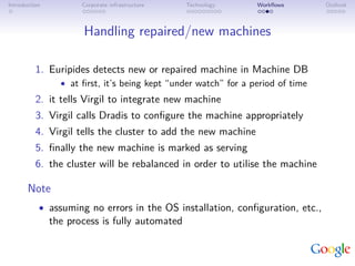 Introduction          Corporate infrastructure   Technology      Workﬂows        Outlook



                      Handling repaired/new machines

          1. Euripides detects new or repaired machine in Machine DB
                 • at ﬁrst, it’s being kept “under watch” for a period of time
          2. it tells Virgil to integrate new machine
          3. Virgil calls Dradis to conﬁgure the machine appropriately
          4. Virgil tells the cluster to add the new machine
          5. ﬁnally the new machine is marked as serving
          6. the cluster will be rebalanced in order to utilise the machine

       Note
           • assuming no errors in the OS installation, conﬁguration, etc.,
               the process is fully automated
 