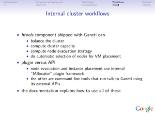 Introduction         Corporate infrastructure   Technology     Workﬂows        Outlook



                             Internal cluster workﬂows


           • htools component shipped with Ganeti can
                • balance the cluster
                • compute cluster capacity
                • compute node evacuation strategy
                • do automatic selection of nodes for VM placement
           • plugin versus API
                • node evacuation and instance placement use internal
                  “IAllocator” plugin framework
                • the other are command line tools that run talk to Ganeti using
                  its external APIs
           • the documentation explains how to use all of these
 