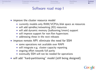 Introduction        Corporate infrastructure   Technology   Workﬂows       Outlook



                                  Software road map I


           • improve the cluster resource model
               • currently models only RAM/VCPUs/disk space as resources
               • will add spindles/networking (IO) resources
               • will add dynamic memory (ballooning/tmem) support
               • will improve support for non-Xen hypervisors
               • addressing these in the next releases
           • improve remote API: eliminate the need for SSH
               • some operations not available over RAPI
               • will integrate e.g. cluster capacity reporting
               • ongoing eﬀort towards full parity
               • eventually SSH will not be needed for operations
           • will add “hard-partitioning” model (still being designed)
 